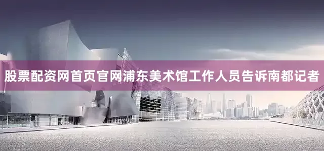 股票配资网首页官网浦东美术馆工作人员告诉南都记者