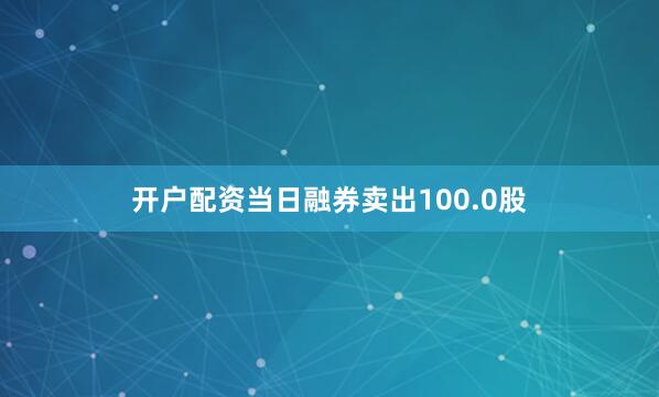 开户配资当日融券卖出100.0股