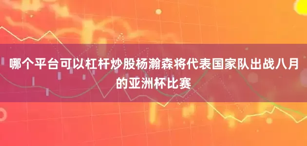 哪个平台可以杠杆炒股杨瀚森将代表国家队出战八月的亚洲杯比赛