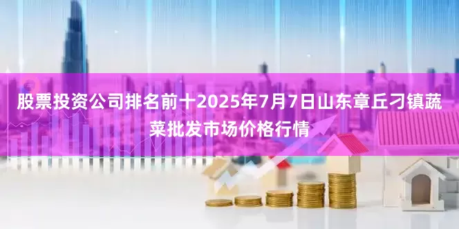 股票投资公司排名前十2025年7月7日山东章丘刁镇蔬菜批发市场价格行情