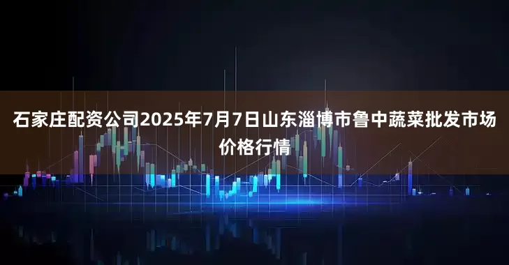 石家庄配资公司2025年7月7日山东淄博市鲁中蔬菜批发市场价格行情
