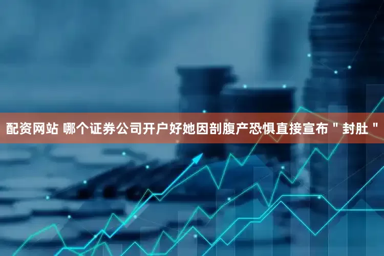 配资网站 哪个证券公司开户好她因剖腹产恐惧直接宣布＂封肚＂