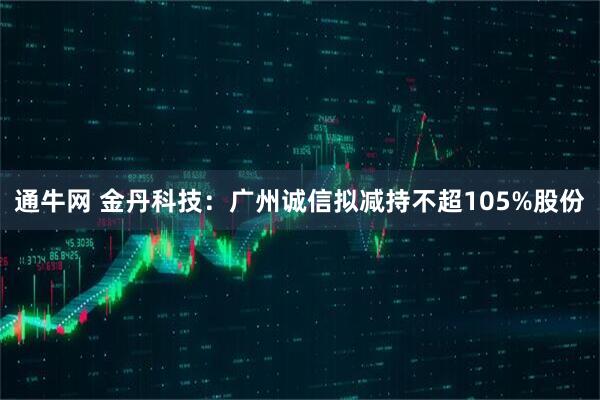 通牛网 金丹科技：广州诚信拟减持不超105%股份