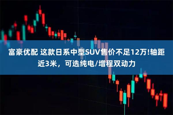 富豪优配 这款日系中型SUV售价不足12万!轴距近3米,可选纯电/增程双动力