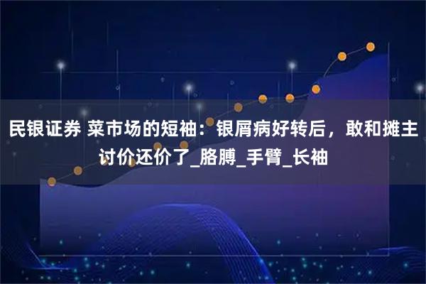 民银证券 菜市场的短袖：银屑病好转后，敢和摊主讨价还价了_胳膊_手臂_长袖