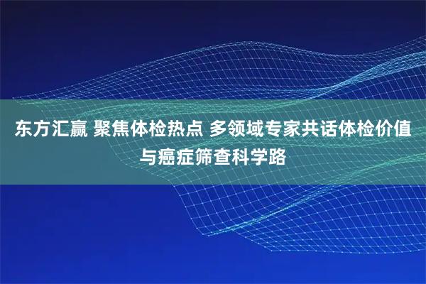 东方汇赢 聚焦体检热点 多领域专家共话体检价值与癌症筛查科学路