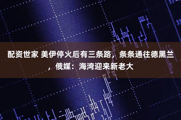 配资世家 美伊停火后有三条路，条条通往德黑兰，俄媒：海湾迎来新老大