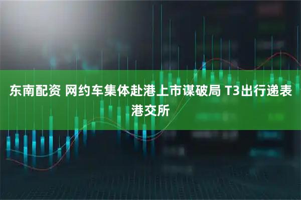 东南配资 网约车集体赴港上市谋破局 T3出行递表港交所