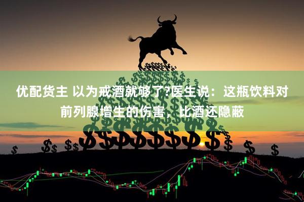 优配货主 以为戒酒就够了?医生说：这瓶饮料对前列腺增生的伤害，比酒还隐蔽