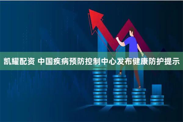 凯耀配资 中国疾病预防控制中心发布健康防护提示