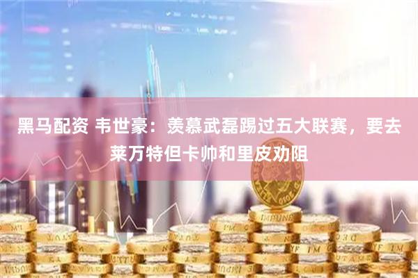 黑马配资 韦世豪：羡慕武磊踢过五大联赛，要去莱万特但卡帅和里皮劝阻