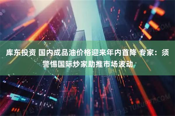 库东投资 国内成品油价格迎来年内首降 专家:须警惕国际炒家助推市场波动
