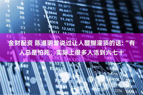 金财配资 陈道明曾说过让人醍醐灌顶的话:“有人总是怕死,实际上很多人活到六七十