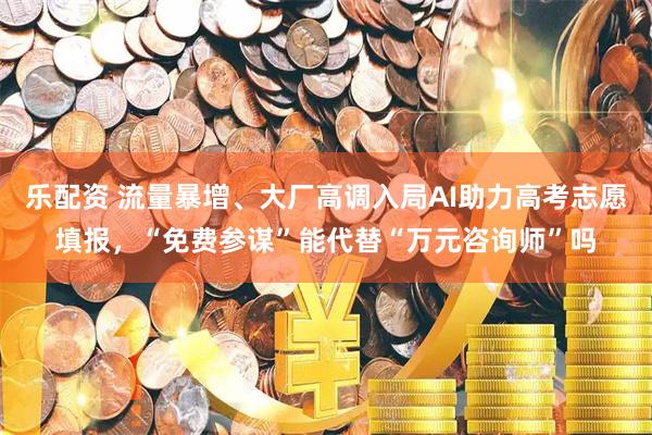 乐配资 流量暴增、大厂高调入局AI助力高考志愿填报，“免费参谋”能代替“万元咨询师”吗