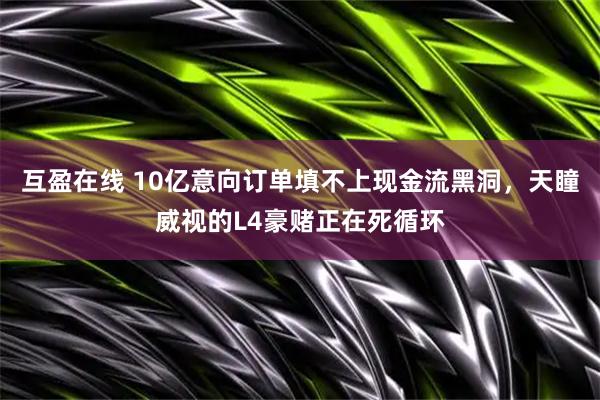 互盈在线 10亿意向订单填不上现金流黑洞，天瞳威视的L4豪赌正在死循环