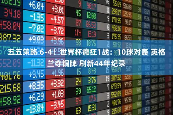 五五策略 6-4！世界杯癫狂1战：10球对轰 英格兰夺铜牌 刷新44年纪录