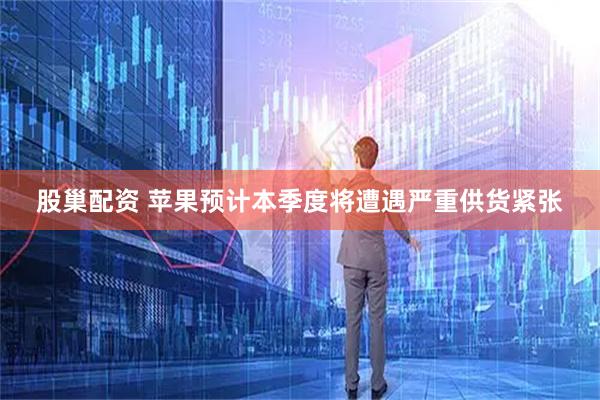 股巢配资 苹果预计本季度将遭遇严重供货紧张