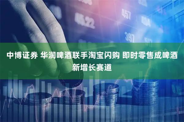 中博证券 华润啤酒联手淘宝闪购 即时零售成啤酒新增长赛道