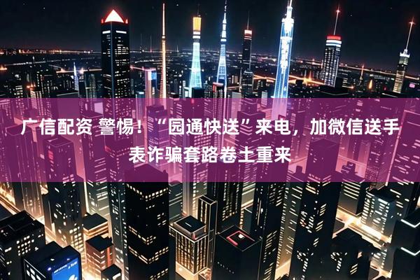 广信配资 警惕！“园通快送”来电，加微信送手表诈骗套路卷土重来