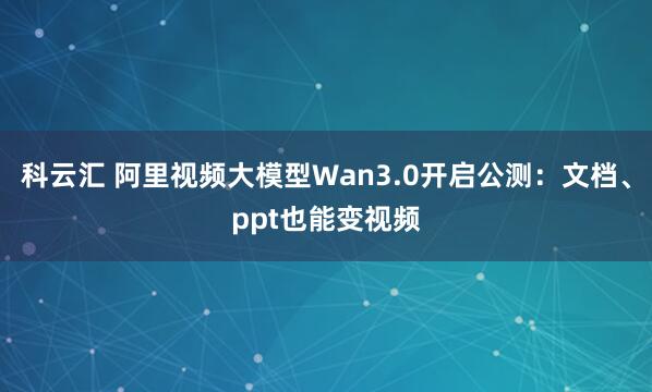科云汇 阿里视频大模型Wan3.0开启公测：文档、ppt也能变视频
